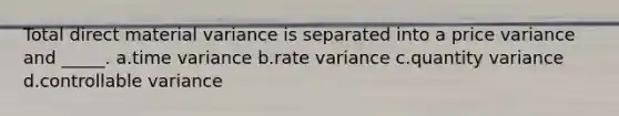 Total direct material variance is separated into a price variance and _____. a.time variance b.rate variance c.quantity variance d.controllable variance