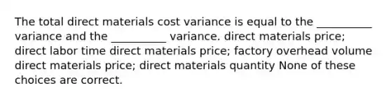 The total direct materials cost variance is equal to the __________ variance and the __________ variance. direct materials price; direct labor time direct materials price; factory overhead volume direct materials price; direct materials quantity None of these choices are correct.