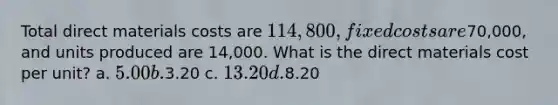 Total direct materials costs are 114,800, fixed costs are70,000, and units produced are 14,000. What is the direct materials cost per unit? a. 5.00 b.3.20 c. 13.20 d.8.20