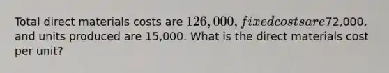 Total direct materials costs are 126,000, fixed costs are72,000, and units produced are 15,000. What is the direct materials cost per unit?