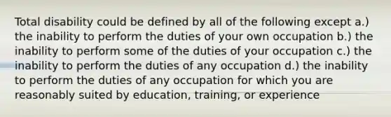 Total disability could be defined by all of the following except a.) the inability to perform the duties of your own occupation b.) the inability to perform some of the duties of your occupation c.) the inability to perform the duties of any occupation d.) the inability to perform the duties of any occupation for which you are reasonably suited by education, training, or experience