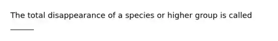 The total disappearance of a species or higher group is called ______