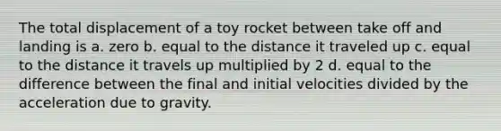 The total displacement of a toy rocket between take off and landing is a. zero b. equal to the distance it traveled up c. equal to the distance it travels up multiplied by 2 d. equal to the difference between the final and initial velocities divided by the acceleration due to gravity.