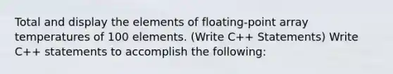 Total and display the elements of floating-point array temperatures of 100 elements. (Write C++ Statements) Write C++ statements to accomplish the following: