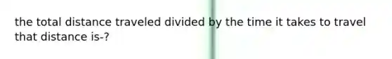 the total distance traveled divided by the time it takes to travel that distance is-?