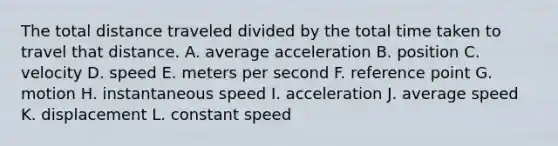 The total distance traveled divided by the total time taken to travel that distance. A. average acceleration B. position C. velocity D. speed E. meters per second F. reference point G. motion H. instantaneous speed I. acceleration J. average speed K. displacement L. constant speed