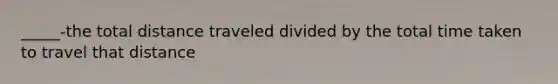 _____-the total distance traveled divided by the total time taken to travel that distance