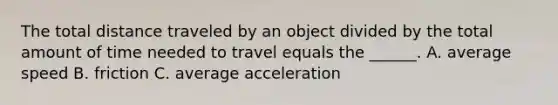 The total distance traveled by an object divided by the total amount of time needed to travel equals the ______. A. average speed B. friction C. average acceleration