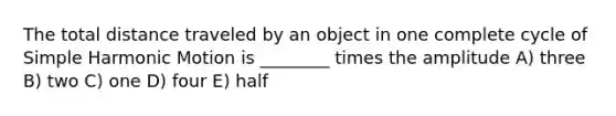 The total distance traveled by an object in one complete cycle of Simple Harmonic Motion is ________ times the amplitude A) three B) two C) one D) four E) half