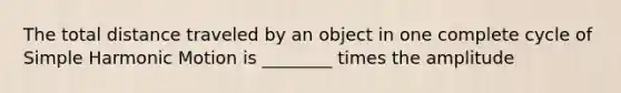 The total distance traveled by an object in one complete cycle of Simple Harmonic Motion is ________ times the amplitude