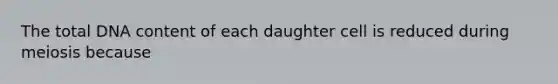 The total DNA content of each daughter cell is reduced during meiosis because