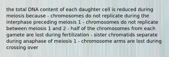 the total DNA content of each daughter cell is reduced during meiosis because - chromosomes do not replicate during the interphase preceding meiosis 1 - chromosomes do not replicate between meiosis 1 and 2 - half of the chromosomes from each gamete are lost during fertilization - sister chromatids separate during anaphase of meiosis 1 - chromosome arms are lost during crossing over