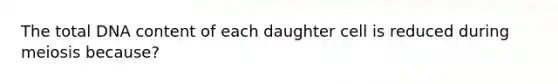 The total DNA content of each daughter cell is reduced during meiosis because?