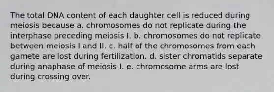 The total DNA content of each daughter cell is reduced during meiosis because a. chromosomes do not replicate during the interphase preceding meiosis I. b. chromosomes do not replicate between meiosis I and II. c. half of the chromosomes from each gamete are lost during fertilization. d. sister chromatids separate during anaphase of meiosis I. e. chromosome arms are lost during crossing over.