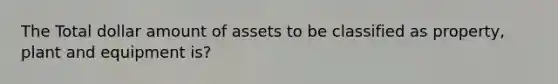 The Total dollar amount of assets to be classified as property, plant and equipment is?