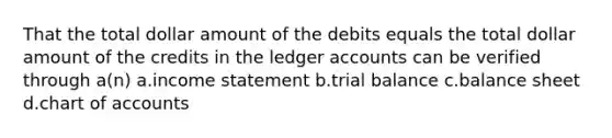 That the total dollar amount of the debits equals the total dollar amount of the credits in the ledger accounts can be verified through a(n) a.<a href='https://www.questionai.com/knowledge/kCPMsnOwdm-income-statement' class='anchor-knowledge'>income statement</a> b.trial balance c.balance sheet d.chart of accounts