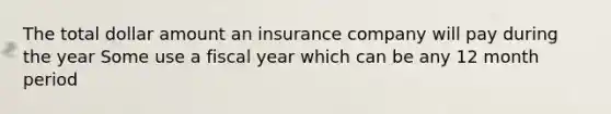 The total dollar amount an insurance company will pay during the year Some use a fiscal year which can be any 12 month period