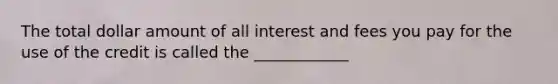 The total dollar amount of all interest and fees you pay for the use of the credit is called the ____________