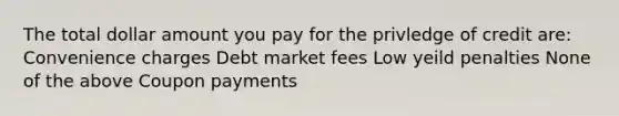 The total dollar amount you pay for the privledge of credit are: Convenience charges Debt market fees Low yeild penalties None of the above Coupon payments