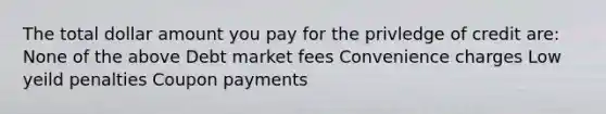 The total dollar amount you pay for the privledge of credit are: None of the above Debt market fees Convenience charges Low yeild penalties Coupon payments