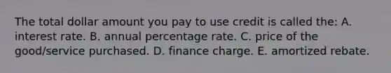 The total dollar amount you pay to use credit is called the: A. interest rate. B. annual percentage rate. C. price of the good/service purchased. D. finance charge. E. amortized rebate.