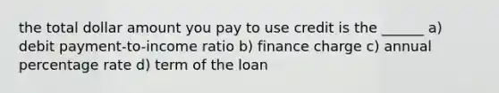 the total dollar amount you pay to use credit is the ______ a) debit payment-to-income ratio b) finance charge c) annual percentage rate d) term of the loan