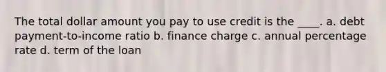 The total dollar amount you pay to use credit is the ____. a. debt payment-to-income ratio b. finance charge c. annual percentage rate d. term of the loan