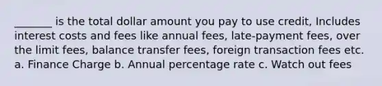 _______ is the total dollar amount you pay to use credit, Includes interest costs and fees like annual fees, late-payment fees, over the limit fees, balance transfer fees, foreign transaction fees etc. a. Finance Charge b. Annual percentage rate c. Watch out fees