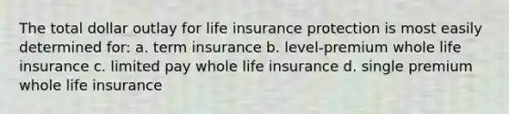 The total dollar outlay for life insurance protection is most easily determined for: a. term insurance b. level-premium whole life insurance c. limited pay whole life insurance d. single premium whole life insurance