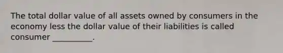 The total dollar value of all assets owned by consumers in the economy less the dollar value of their liabilities is called consumer __________.