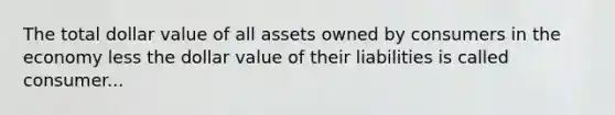 The total dollar value of all assets owned by consumers in the economy less the dollar value of their liabilities is called consumer...