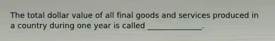 The total dollar value of all final goods and services produced in a country during one year is called ______________.