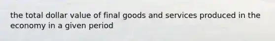 the total dollar value of final goods and services produced in the economy in a given period