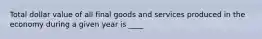 Total dollar value of all final goods and services produced in the economy during a given year is ____