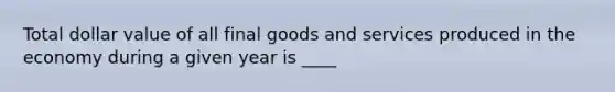 Total dollar value of all final goods and services produced in the economy during a given year is ____