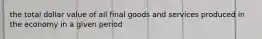 the total dollar value of all final goods and services produced in the economy in a given period