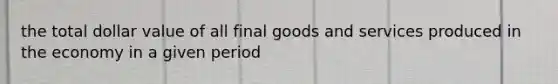 the total dollar value of all final goods and services produced in the economy in a given period