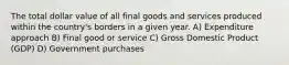 The total dollar value of all final goods and services produced within the country's borders in a given year. A) Expenditure approach B) Final good or service C) Gross Domestic Product (GDP) D) Government purchases