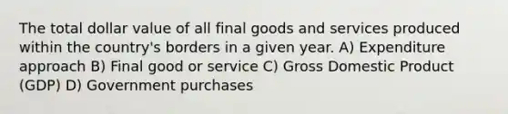 The total dollar value of all final goods and services produced within the country's borders in a given year. A) Expenditure approach B) Final good or service C) Gross Domestic Product (GDP) D) Government purchases