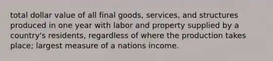 total dollar value of all final goods, services, and structures produced in one year with labor and property supplied by a country's residents, regardless of where the production takes place; largest measure of a nations income.