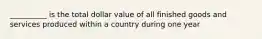 __________ is the total dollar value of all finished goods and services produced within a country during one year