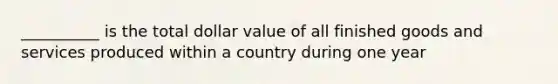 __________ is the total dollar value of all finished goods and services produced within a country during one year