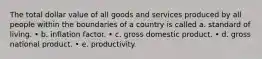 The total dollar value of all goods and services produced by all people within the boundaries of a country is called a. standard of living. • b. inflation factor. • c. gross domestic product. • d. gross national product. • e. productivity.