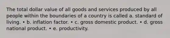 The total dollar value of all goods and services produced by all people within the boundaries of a country is called a. standard of living. • b. inflation factor. • c. gross domestic product. • d. gross national product. • e. productivity.