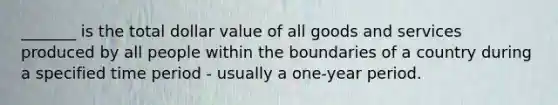 _______ is the total dollar value of all goods and services produced by all people within the boundaries of a country during a specified time period - usually a one-year period.