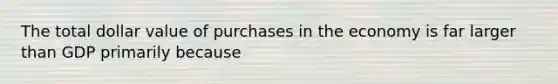 The total dollar value of purchases in the economy is far larger than GDP primarily because