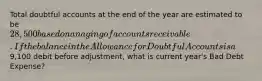 Total doubtful accounts at the end of the year are estimated to be 28,500 based on an aging of accounts receivable. If the balance in the Allowance for Doubtful Accounts is a9,100 debit before adjustment, what is current year's Bad Debt Expense?