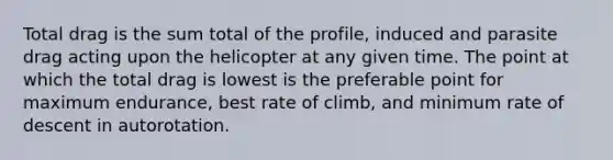 Total drag is the sum total of the profile, induced and parasite drag acting upon the helicopter at any given time. The point at which the total drag is lowest is the preferable point for maximum endurance, best rate of climb, and minimum rate of descent in autorotation.