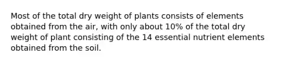 Most of the total dry weight of plants consists of elements obtained from the air, with only about 10% of the total dry weight of plant consisting of the 14 essential nutrient elements obtained from the soil.