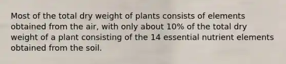 Most of the total dry weight of plants consists of elements obtained from the air, with only about 10% of the total dry weight of a plant consisting of the 14 essential nutrient elements obtained from the soil.